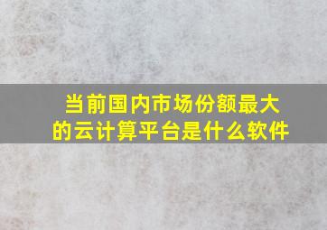 当前国内市场份额最大的云计算平台是什么软件