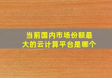 当前国内市场份额最大的云计算平台是哪个