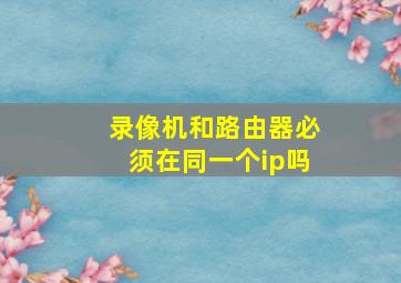 录像机和路由器必须在同一个ip吗