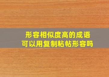 形容相似度高的成语可以用复制粘帖形容吗