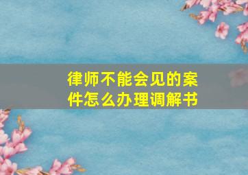 律师不能会见的案件怎么办理调解书