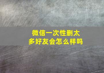 微信一次性删太多好友会怎么样吗