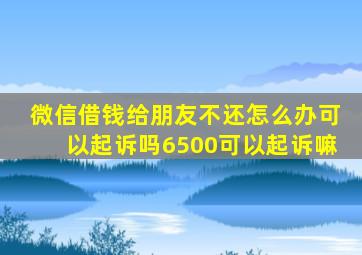 微信借钱给朋友不还怎么办可以起诉吗6500可以起诉嘛