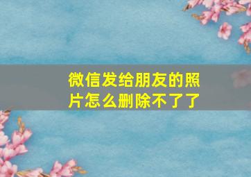 微信发给朋友的照片怎么删除不了了