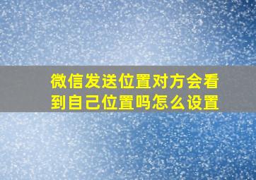 微信发送位置对方会看到自己位置吗怎么设置