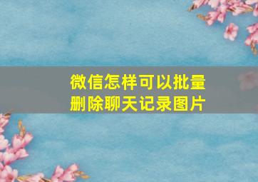 微信怎样可以批量删除聊天记录图片