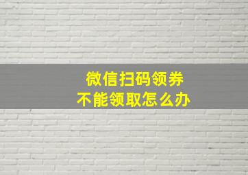 微信扫码领券不能领取怎么办