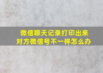 微信聊天记录打印出来对方微信号不一样怎么办