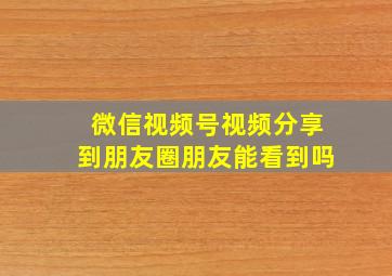 微信视频号视频分享到朋友圈朋友能看到吗