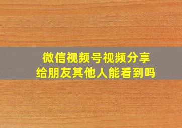 微信视频号视频分享给朋友其他人能看到吗