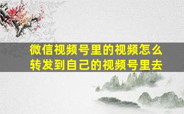 微信视频号里的视频怎么转发到自己的视频号里去