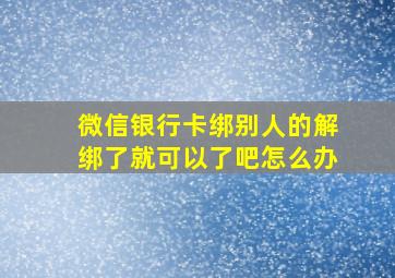 微信银行卡绑别人的解绑了就可以了吧怎么办