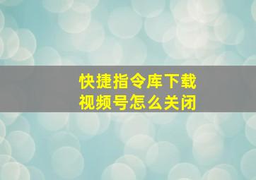 快捷指令库下载视频号怎么关闭