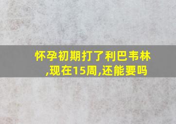 怀孕初期打了利巴韦林,现在15周,还能要吗