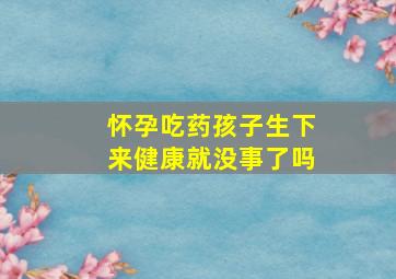 怀孕吃药孩子生下来健康就没事了吗