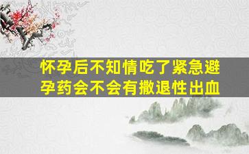 怀孕后不知情吃了紧急避孕药会不会有撒退性出血