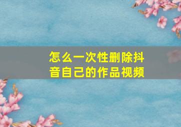 怎么一次性删除抖音自己的作品视频