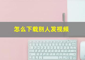 怎么下载别人发视频