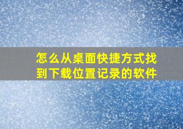 怎么从桌面快捷方式找到下载位置记录的软件