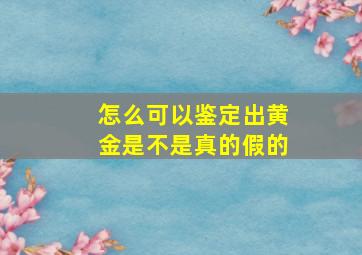 怎么可以鉴定出黄金是不是真的假的