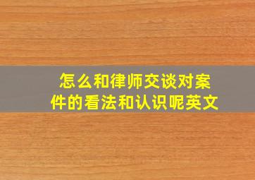 怎么和律师交谈对案件的看法和认识呢英文