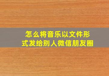 怎么将音乐以文件形式发给别人微信朋友圈