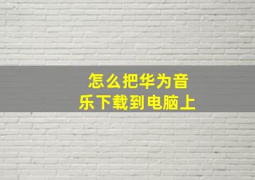 怎么把华为音乐下载到电脑上