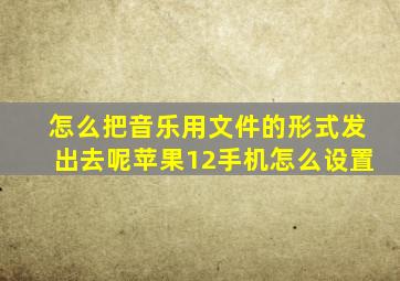 怎么把音乐用文件的形式发出去呢苹果12手机怎么设置