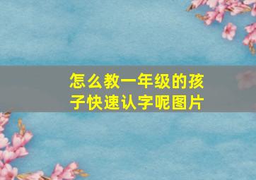 怎么教一年级的孩子快速认字呢图片