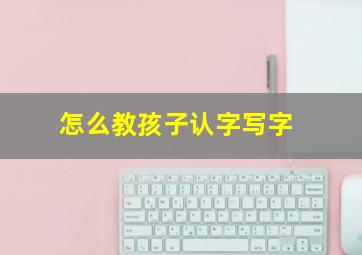 怎么教孩子认字写字