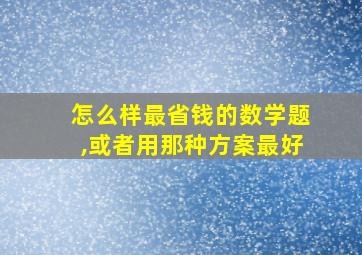 怎么样最省钱的数学题,或者用那种方案最好