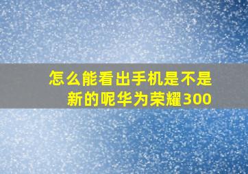 怎么能看出手机是不是新的呢华为荣耀300