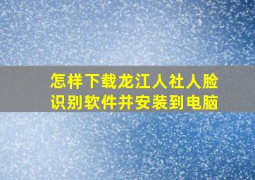 怎样下载龙江人社人脸识别软件并安装到电脑