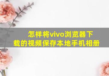 怎样将vivo浏览器下载的视频保存本地手机相册