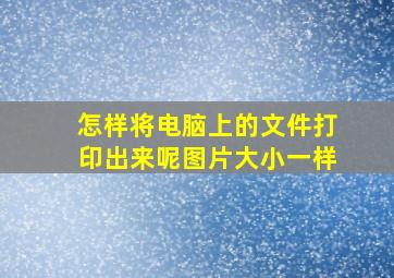 怎样将电脑上的文件打印出来呢图片大小一样