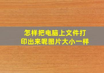 怎样把电脑上文件打印出来呢图片大小一样