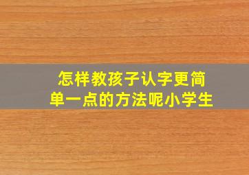 怎样教孩子认字更简单一点的方法呢小学生