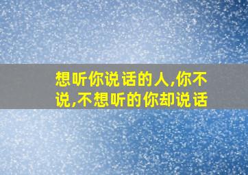 想听你说话的人,你不说,不想听的你却说话