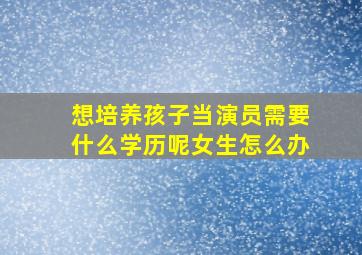 想培养孩子当演员需要什么学历呢女生怎么办