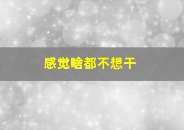 感觉啥都不想干