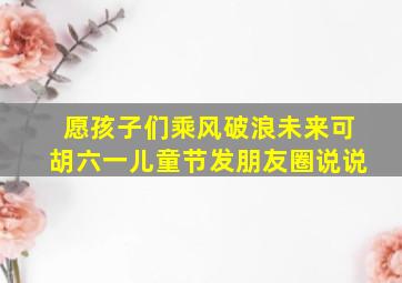 愿孩子们乘风破浪未来可胡六一儿童节发朋友圈说说