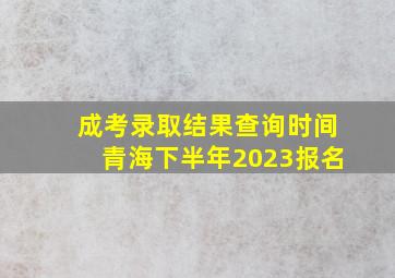 成考录取结果查询时间青海下半年2023报名