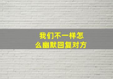 我们不一样怎么幽默回复对方