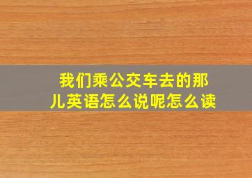 我们乘公交车去的那儿英语怎么说呢怎么读