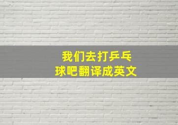 我们去打乒乓球吧翻译成英文