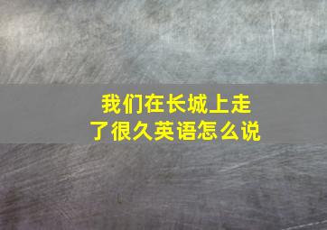 我们在长城上走了很久英语怎么说