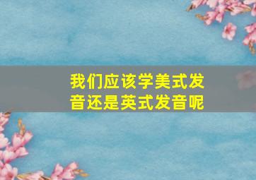 我们应该学美式发音还是英式发音呢