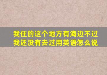 我住的这个地方有海边不过我还没有去过用英语怎么说