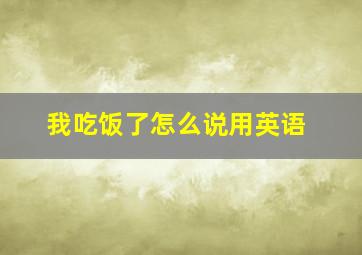 我吃饭了怎么说用英语