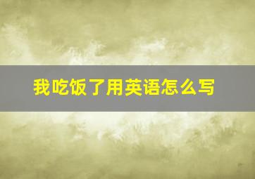 我吃饭了用英语怎么写